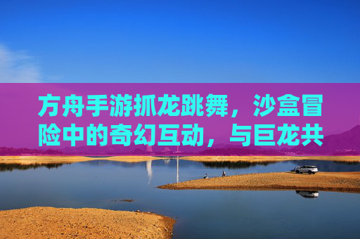 方舟手游抓龙跳舞，沙盒冒险中的奇幻互动，与巨龙共舞的欢乐时刻