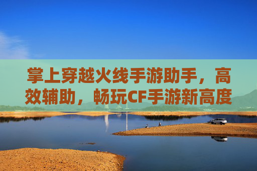 掌上穿越火线手游助手,高效辅助,畅玩CF手游新高度
