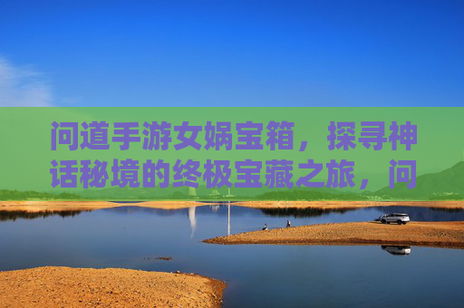 问道手游女娲宝箱,探寻神话秘境的终极宝藏之旅,问道手游女娲宝箱,探寻神话秘境的终极宝藏之旅