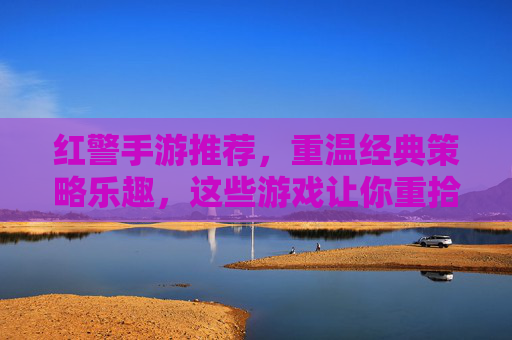 红警手游推荐,重温经典策略乐趣,这些游戏让你重拾指挥官的荣耀,红警手游推荐,重温经典策略乐趣,重拾指挥官的荣耀