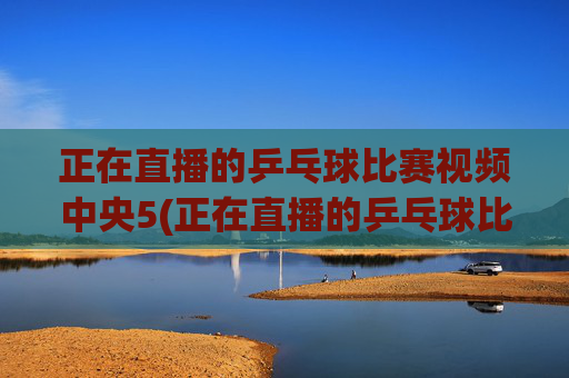 正在直播的乒乓球比赛视频中央5(正在直播的乒乓球比赛视频中央5台)