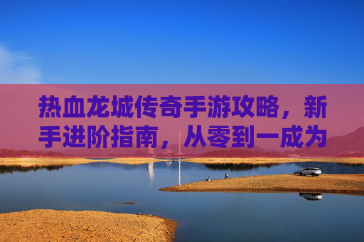 热血龙城传奇手游攻略,新手进阶指南,从零到一成为龙城霸主,热血龙城传奇手游新手进阶攻略,从零到一成为龙城霸主