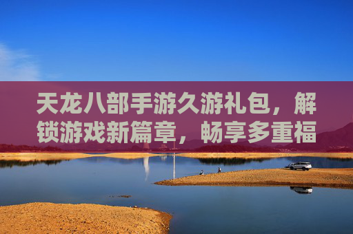 天龙八部手游久游礼包,解锁游戏新篇章,畅享多重福利与升级捷径