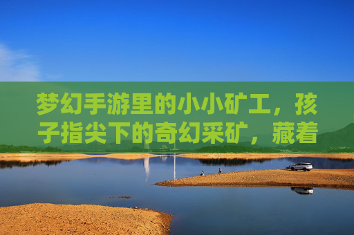 梦幻手游里的小小矿工,孩子指尖下的奇幻采矿,藏着成长的奇妙密码