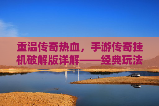 重温传奇热血，手游传奇挂机破解版详解——经典玩法与现代便捷的结合，重温传奇热血，手游传奇挂机破解版详解——经典玩法与现代便捷的结合