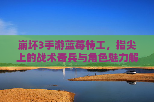 崩坏3手游蓝莓特工,指尖上的战术奇兵与角色魅力解析