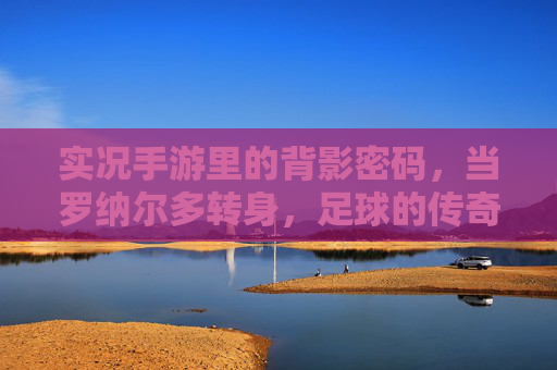实况手游里的背影密码,当罗纳尔多转身,足球的传奇便刻在时光里,实况手游里的背影密码,罗纳尔多转身,足球传奇镌刻时光