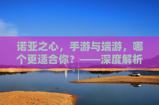 诺亚之心,手游与端游,哪个更适合你?——深度解析选择指南