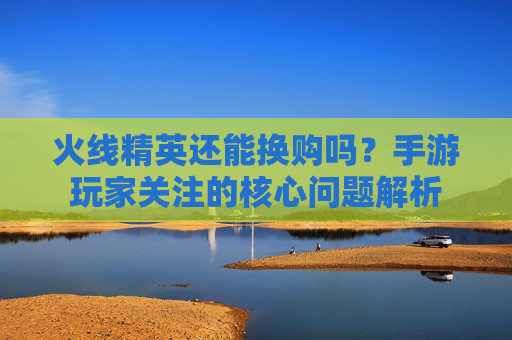 火线精英还能换购吗?手游玩家关注的核心问题解析