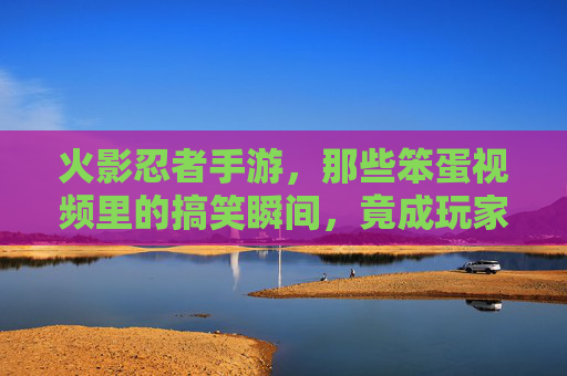 火影忍者手游，那些笨蛋视频里的搞笑瞬间，竟成玩家间的梗文化，火影忍者手游，那些笨蛋视频的搞笑瞬间，竟成玩家间的梗文化