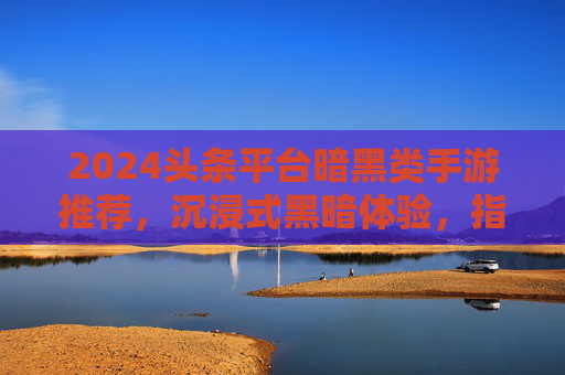 2024头条平台暗黑类手游推荐，沉浸式黑暗体验，指尖下的极致生存挑战，2024头条平台暗黑类手游推荐，沉浸式黑暗体验，指尖下的极致生存挑战