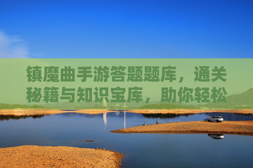 镇魔曲手游答题题库，通关秘籍与知识宝库，助你轻松拿高分