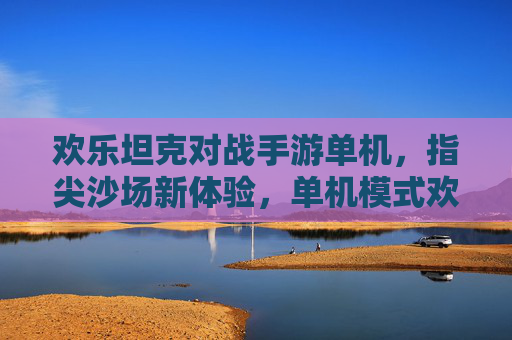 欢乐坦克对战手游单机，指尖沙场新体验，单机模式欢乐无限