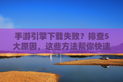 手游引擎下载失败?排查5大原因,这些方法帮你快速解决