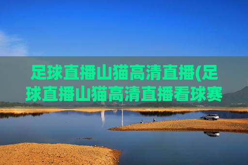 足球直播山猫高清直播(足球直播山猫高清直播看球赛.hgw.xinnianhaoli.香港)