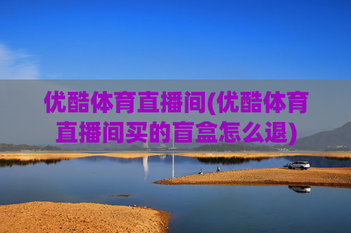 优酷体育直播间(优酷体育直播间买的盲盒怎么退)