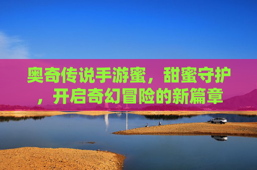 奥奇传说手游蜜,甜蜜守护,开启奇幻冒险的新篇章