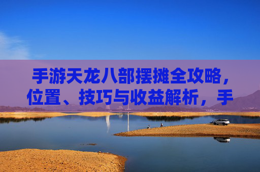 手游天龙八部摆摊全攻略,位置、技巧与收益解析,手游天龙八部摆摊全攻略,位置、技巧与收益解析