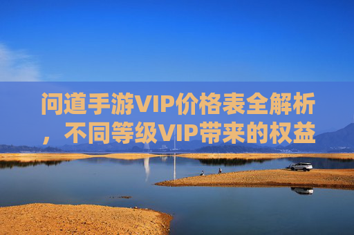 问道手游VIP价格表全解析，不同等级VIP带来的权益对比与选择建议
