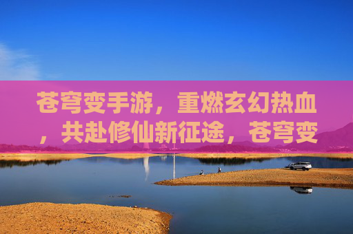 苍穹变手游，重燃玄幻热血，共赴修仙新征途，苍穹变手游，重燃玄幻热血，共赴修仙新征途