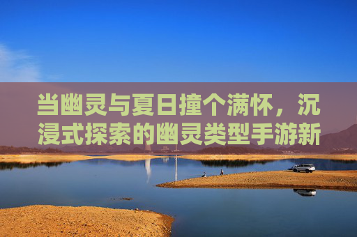 当幽灵与夏日撞个满怀,沉浸式探索的幽灵类型手游新体验,当幽灵与夏日撞个满怀,沉浸式探索的幽灵类型手游新体验
