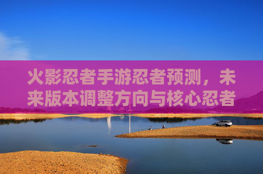 火影忍者手游忍者预测，未来版本调整方向与核心忍者表现分析