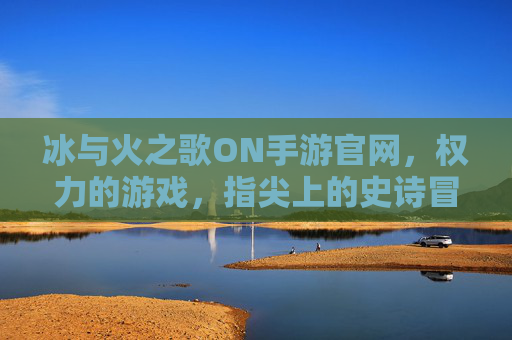 冰与火之歌ON手游官网,权力的游戏,指尖上的史诗冒险