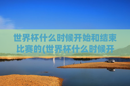 世界杯什么时候开始和结束比赛的(世界杯什么时候开始和结束比赛的)