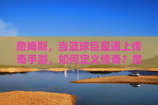 詹姆斯，当篮球巨星遇上传奇手游，如何定义传奇？詹姆斯与传奇手游，篮球巨星如何定义传奇？