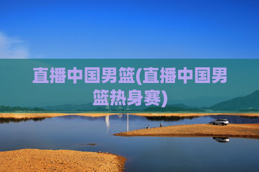 直播中国男篮(直播中国男篮热身赛)