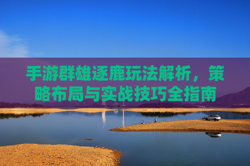手游群雄逐鹿玩法解析，策略布局与实战技巧全指南