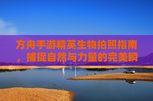 方舟手游精英生物拍照指南，捕捉自然与力量的完美瞬间