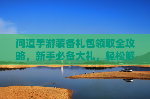 问道手游装备礼包领取全攻略,新手必备大礼,轻松解锁仙途装备,问道手游装备礼包领取全攻略,新手必备大礼,轻松解锁仙途装备