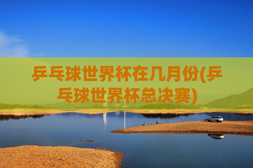 乒乓球世界杯在几月份(乒乓球世界杯总决赛)