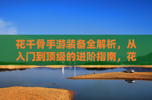 花千骨手游装备全解析，从入门到顶级的进阶指南，花千骨手游装备全解析，从入门到顶级的进阶指南
