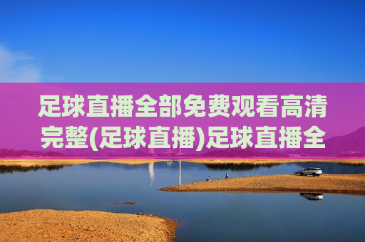 足球直播全部免费观看高清完整(足球直播)足球直播全部免费观看高清完整