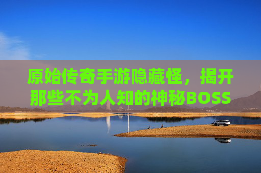 原始传奇手游隐藏怪,揭开那些不为人知的神秘BOSS