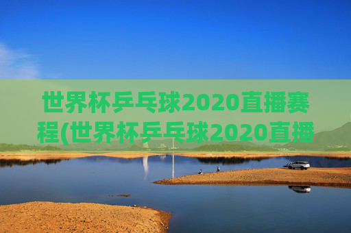 世界杯乒乓球2020直播赛程(世界杯乒乓球2020直播赛程表)