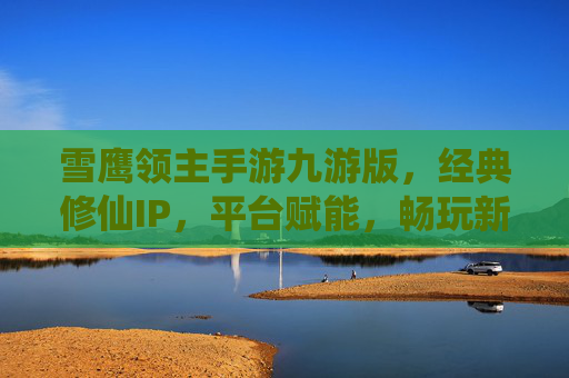雪鹰领主手游九游版，经典修仙IP，平台赋能，畅玩新体验
