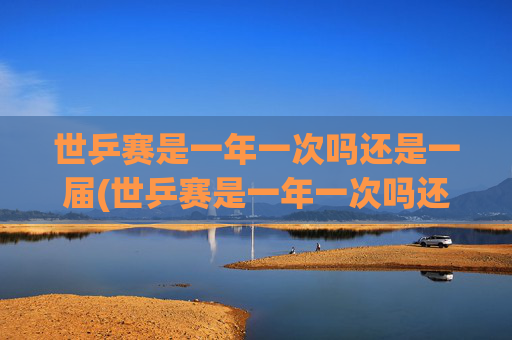 世乒赛是一年一次吗还是一届(世乒赛是一年一次吗还是一届一次啊)