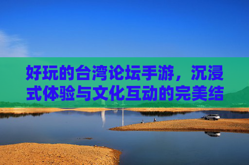 好玩的台湾论坛手游,沉浸式体验与文化互动的完美结合