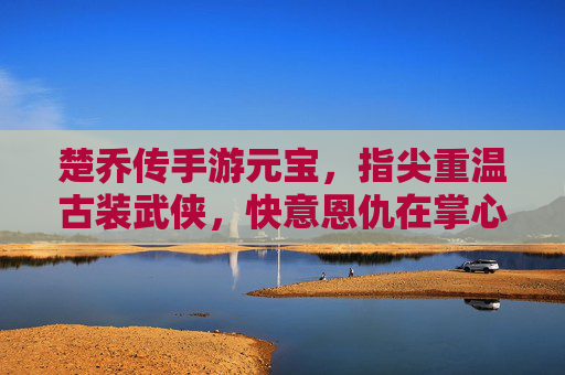 楚乔传手游元宝,指尖重温古装武侠,快意恩仇在掌心,楚乔传手游元宝,指尖重温古装武侠,快意恩仇在掌心
