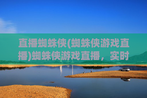 直播蜘蛛侠(蜘蛛侠游戏直播)蜘蛛侠游戏直播,实时互动,一起沉浸体验英雄世界!