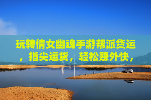 玩转倩女幽魂手游帮派货运，指尖运货，轻松赚外快，助你快速升级财富