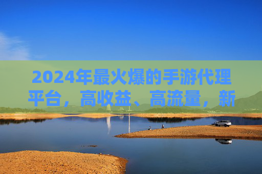 2024年最火爆的手游代理平台,高收益、高流量,新手也能轻松入局?——揭秘行业TOP代理渠道的运营密码,2024最火爆手游代理平台,高收益、高流量,新手也能轻松入局?揭秘行业TOP渠道的运营密码