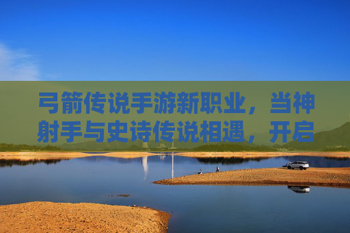 弓箭传说手游新职业，当神射手与史诗传说相遇，开启全新冒险篇章