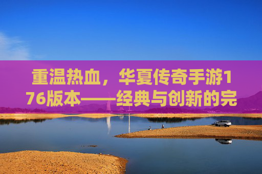 重温热血，华夏传奇手游176版本——经典与创新的完美融合，重温热血，华夏传奇手游176版本——经典与创新的完美融合