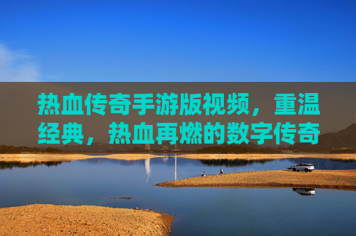 热血传奇手游版视频，重温经典，热血再燃的数字传奇之旅，热血传奇手游版视频，重温经典，热血再燃的数字传奇之旅