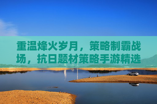 重温烽火岁月,策略制霸战场,抗日题材策略手游精选推荐,重温烽火岁月,策略制霸战场,抗日题材策略手游精选推荐