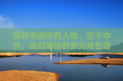 穿越手游所有人物,古今中外,奇幻集结的多元角色谱系,穿越手游,古今中外奇幻集结的多元角色谱系
